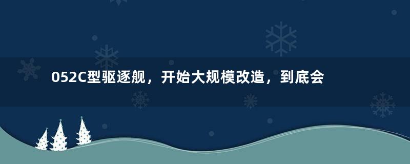 052C型驱逐舰，开始大规模改造，到底会升级到什么水平？
