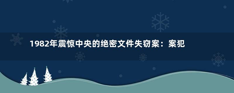 1982年震惊中央的绝密文件失窃案：案犯偷窥女厕所被擒