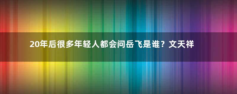 20年后很多年轻人都会问岳飞是谁？文天祥又是哪个朝代的