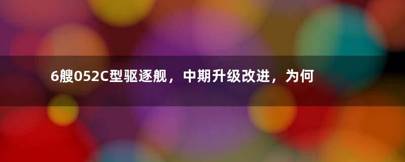 6艘052C型驱逐舰，中期升级改进，为何情况非常尴尬？