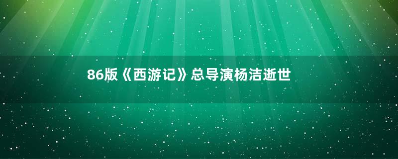 86版《西游记》总导演杨洁逝世