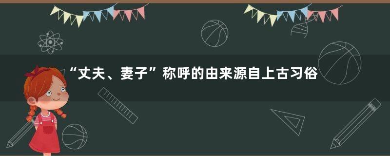 “丈夫、妻子”称呼的由来源自上古习俗