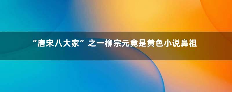 “唐宋八大家”之一柳宗元竟是黄色小说鼻祖