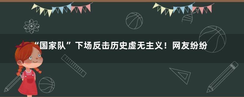 “国家队”下场反击历史虚无主义！网友纷纷围观“快乐源泉”！