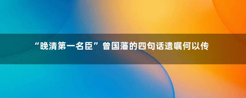 “晚清第一名臣”曾国藩的四句话遗嘱何以传世百年