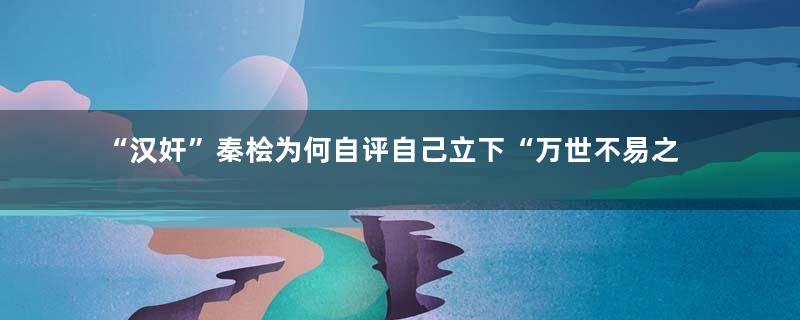 “汉奸”秦桧为何自评自己立下“万世不易之业”