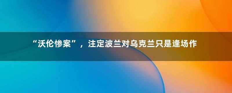“沃伦惨案”，注定波兰对乌克兰只是逢场作戏，别有所图！