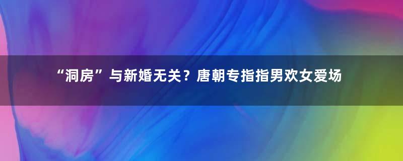 “洞房”与新婚无关？唐朝专指指男欢女爱场所