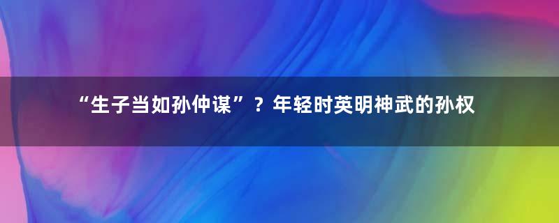 “生子当如孙仲谋”？年轻时英明神武的孙权后来为什么变了？