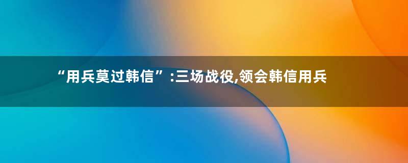 “用兵莫过韩信”:三场战役,领会韩信用兵之神,无愧“兵仙”!