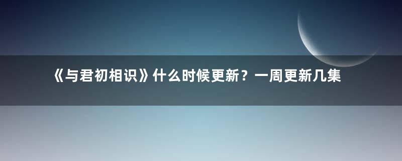 《与君初相识》什么时候更新？一周更新几集