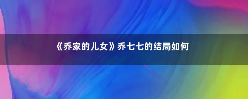 《乔家的儿女》乔七七的结局如何