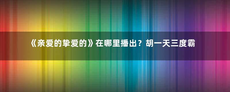 《亲爱的挚爱的》在哪里播出？胡一天三度霸屏