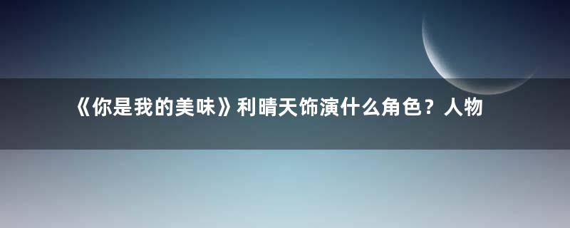 《你是我的美味》利晴天饰演什么角色？人物设定如何？