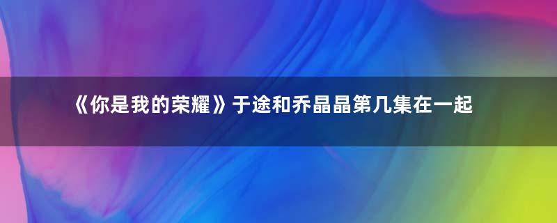 《你是我的荣耀》于途和乔晶晶第几集在一起？