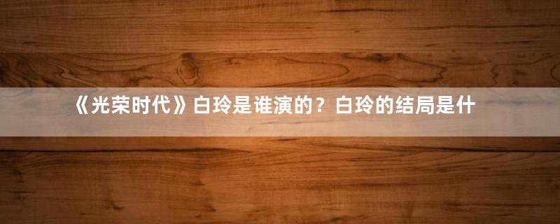 《光荣时代》白玲是谁演的？白玲的结局是什么？