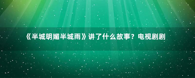 《半城明媚半城雨》讲了什么故事？电视剧剧情内容介绍！