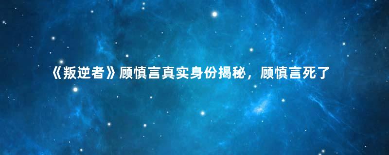 《叛逆者》顾慎言真实身份揭秘，顾慎言死了吗？