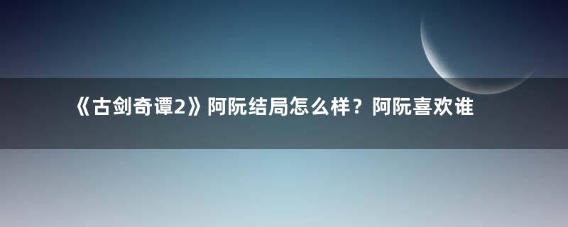 《古剑奇谭2》阿阮结局怎么样？阿阮喜欢谁最后和谁在一起？