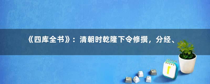 《四库全书》：清朝时乾隆下令修撰，分经、史、子、集四部