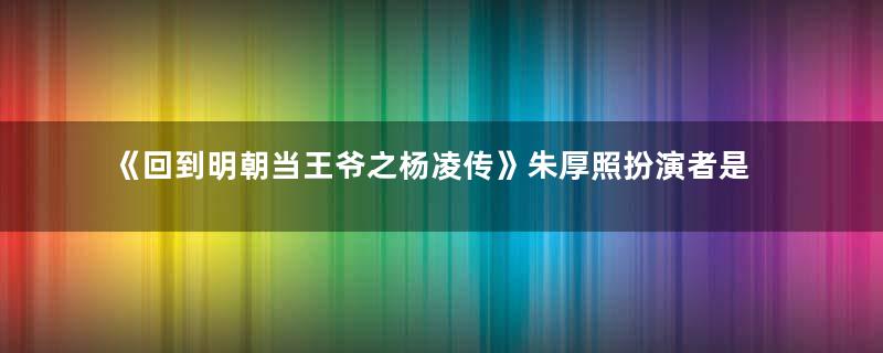 《回到明朝当王爷之杨凌传》朱厚照扮演者是谁？朱厚照是谁演的