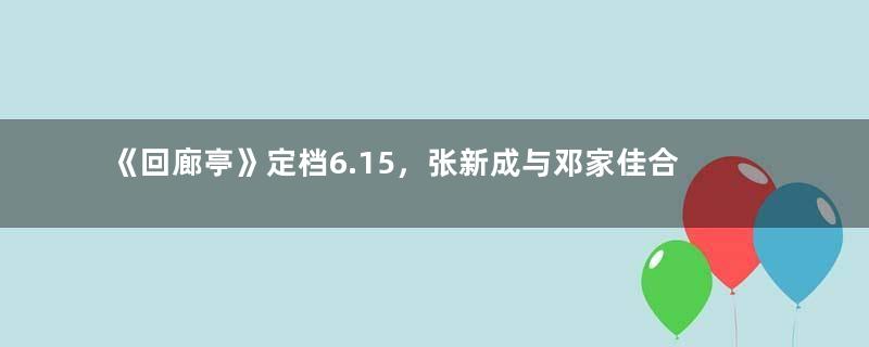 《回廊亭》定档6.15，张新成与邓家佳合作的首部作品