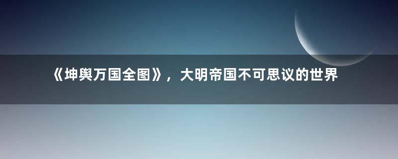 《坤舆万国全图》，大明帝国不可思议的世界地图