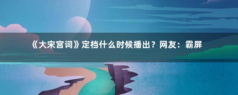 《大宋宫词》定档什么时候播出？网友：霸屏模式来了