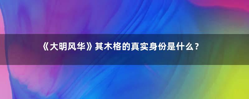 《大明风华》其木格的真实身份是什么？