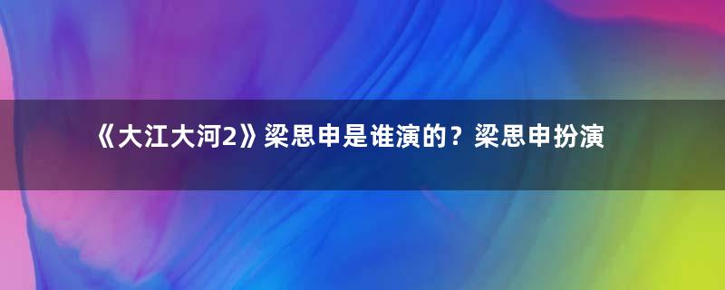 《大江大河2》梁思申是谁演的？梁思申扮演者介绍