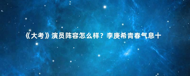 《大考》演员阵容怎么样？李庚希青春气息十足