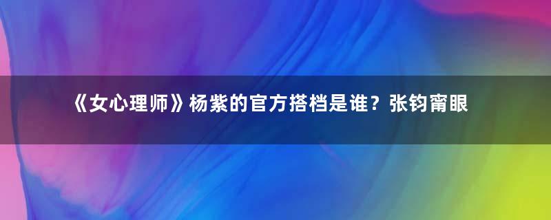 《女心理师》杨紫的官方搭档是谁？张钧甯眼神太有戏