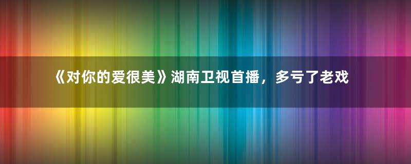 《对你的爱很美》湖南卫视首播，多亏了老戏骨的神演技