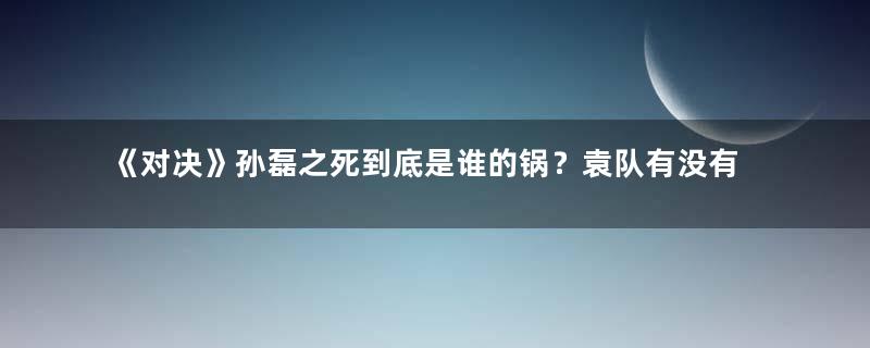 《对决》孙磊之死到底是谁的锅？袁队有没有问题？