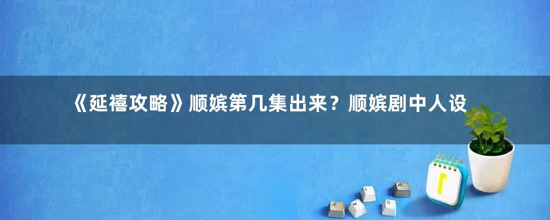 《延禧攻略》顺嫔第几集出来？顺嫔剧中人设是好是坏