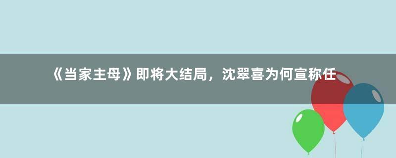 《当家主母》即将大结局，沈翠喜为何宣称任雪堂还活着？