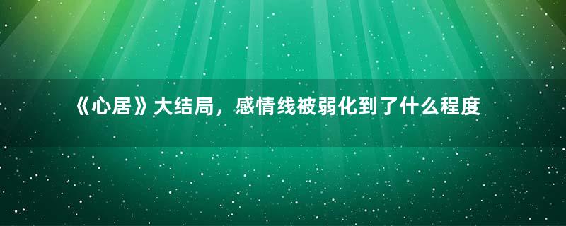 《心居》大结局，感情线被弱化到了什么程度？