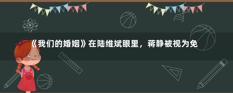 《我们的婚姻》在陆维斌眼里，蒋静被视为免费保姆