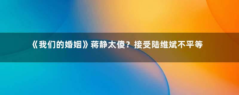 《我们的婚姻》蒋静太傻？接受陆维斌不平等的结婚协议