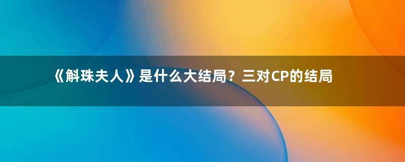 《斛珠夫人》是什么大结局？三对CP的结局怎么样？