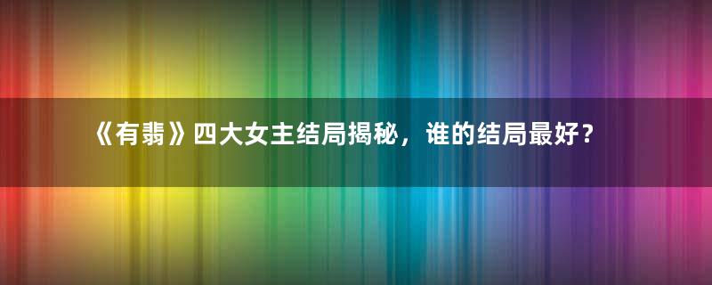 《有翡》四大女主结局揭秘，谁的结局最好？