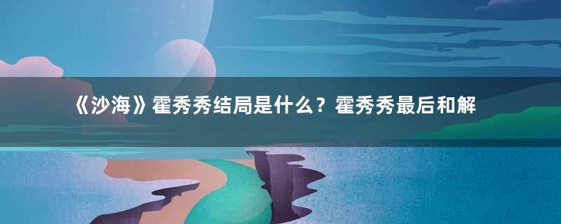 《沙海》霍秀秀结局是什么？霍秀秀最后和解雨臣在一起了