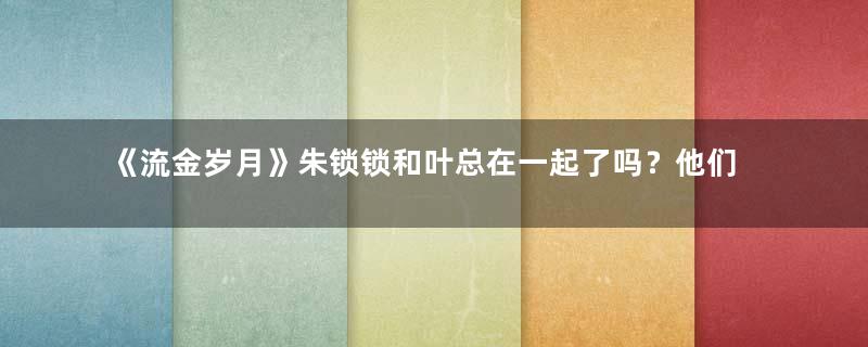 《流金岁月》朱锁锁和叶总在一起了吗？他们为什么分手？