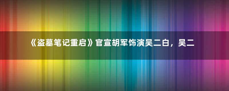 《盗墓笔记重启》官宣胡军饰演吴二白，吴二白人物介绍