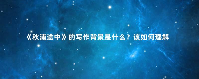 《秋浦途中》的写作背景是什么？该如何理解呢？