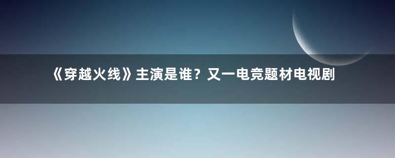 《穿越火线》主演是谁？又一电竞题材电视剧即将播出