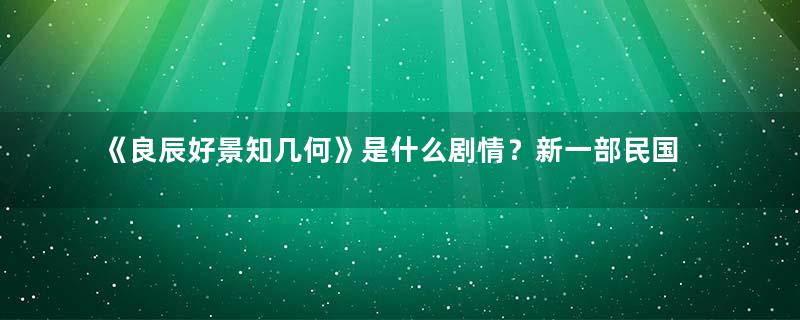 《良辰好景知几何》是什么剧情？新一部民国爱情剧将至