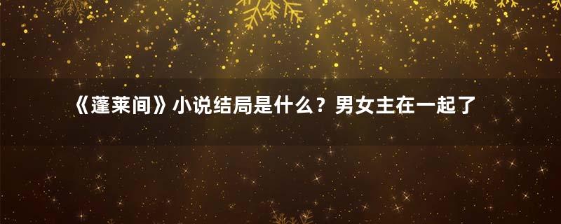 《蓬莱间》小说结局是什么？男女主在一起了吗？