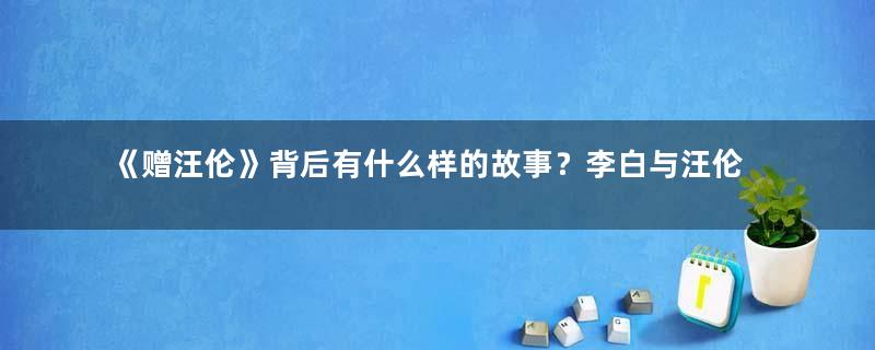 《赠汪伦》背后有什么样的故事？李白与汪伦关系如何