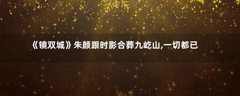 《镜双城》朱颜跟时影合葬九屹山,一切都已物是人非